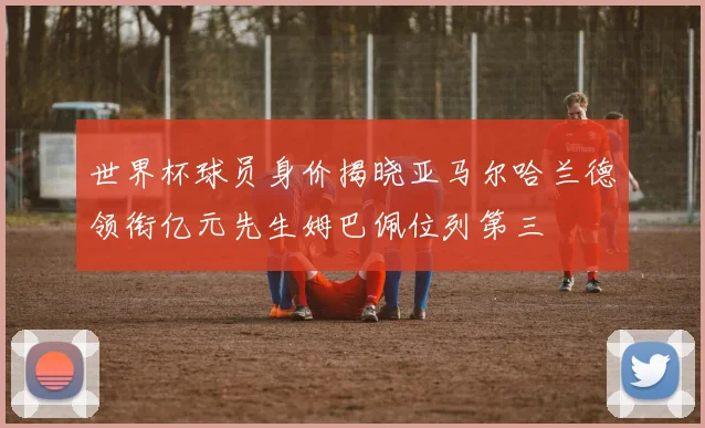 世界杯球员身价揭晓亚马尔哈兰德领衔亿元先生姆巴佩位列第三