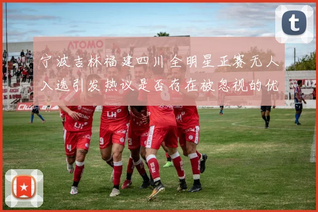 宁波吉林福建四川全明星正赛无人入选引发热议是否存在被忽视的优秀球员