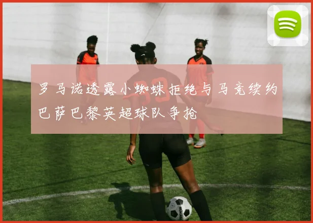 罗马诺透露小蜘蛛拒绝与马竞续约巴萨巴黎英超球队争抢