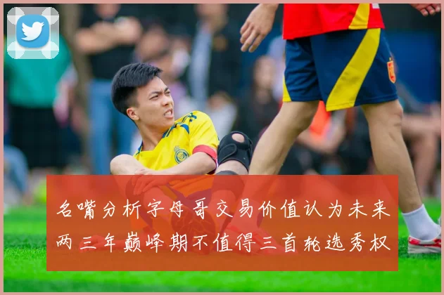 名嘴分析字母哥交易价值认为未来两三年巅峰期不值得三首轮选秀权