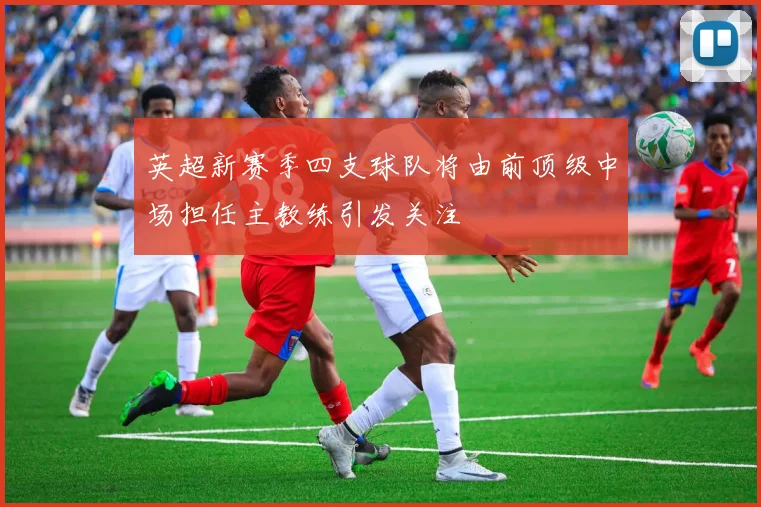 英超新赛季四支球队将由前顶级中场担任主教练引发关注