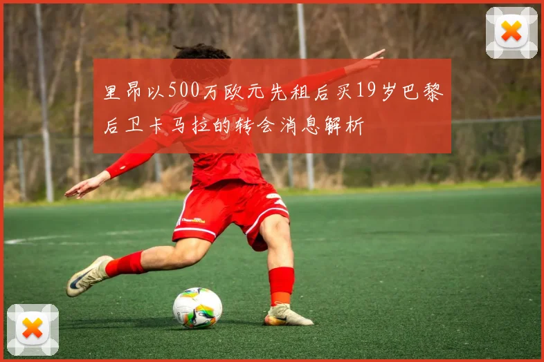 里昂以500万欧元先租后买19岁巴黎后卫卡马拉的转会消息解析