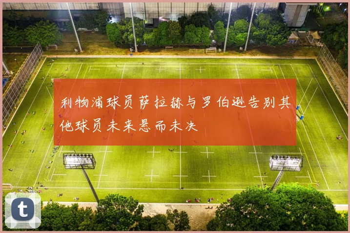 利物浦球员萨拉赫与罗伯逊告别其他球员未来悬而未决
