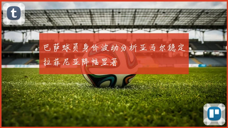 巴萨球员身价波动分析亚马尔稳定拉菲尼亚降幅显著
