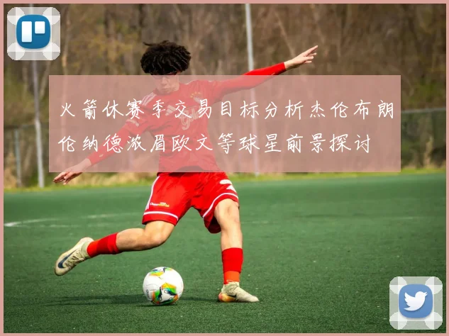 火箭休赛季交易目标分析杰伦布朗伦纳德浓眉欧文等球星前景探讨