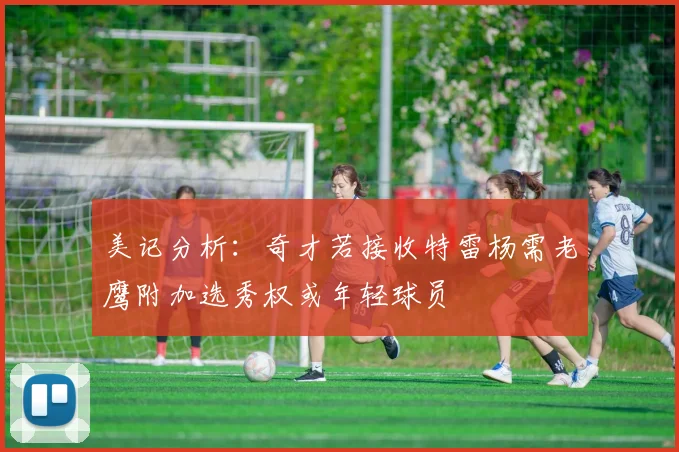 美记分析：奇才若接收特雷杨需老鹰附加选秀权或年轻球员