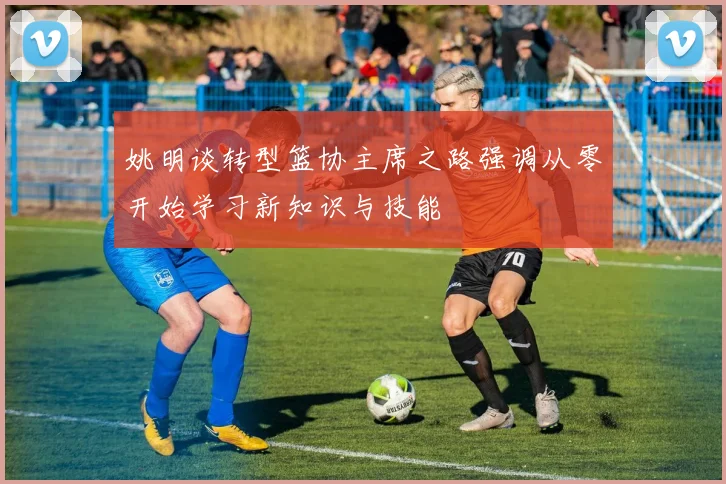姚明谈转型篮协主席之路强调从零开始学习新知识与技能