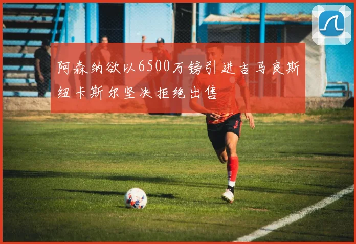 阿森纳欲以6500万镑引进吉马良斯纽卡斯尔坚决拒绝出售
