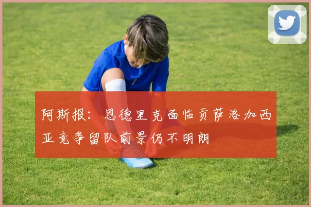 阿斯报：恩德里克面临贡萨洛加西亚竞争留队前景仍不明朗