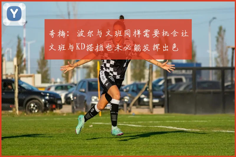夸梅：波尔与文班同样需要机会让文班与KD搭档也未必能发挥出色