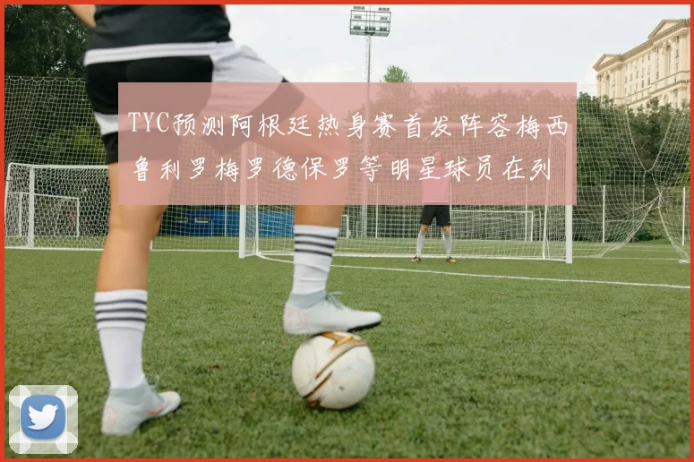 TYC预测阿根廷热身赛首发阵容梅西鲁利罗梅罗德保罗等明星球员在列