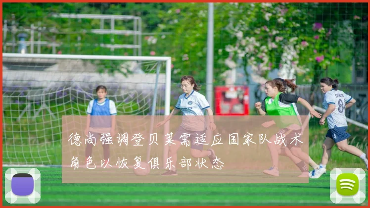 德尚强调登贝莱需适应国家队战术角色以恢复俱乐部状态