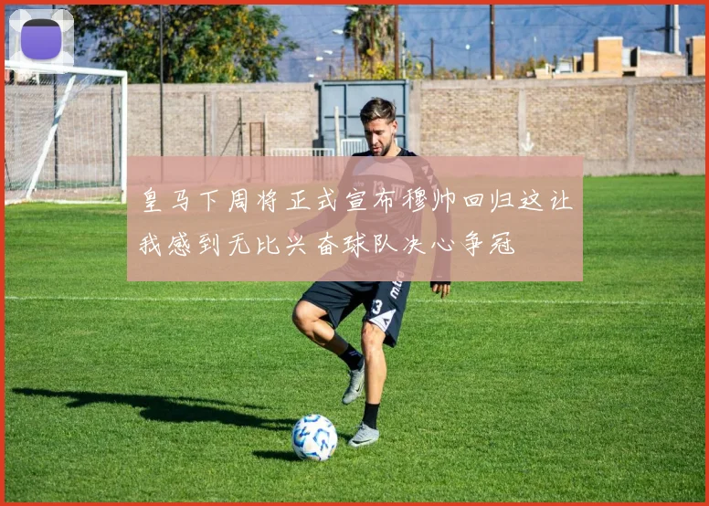 皇马下周将正式宣布穆帅回归这让我感到无比兴奋球队决心争冠