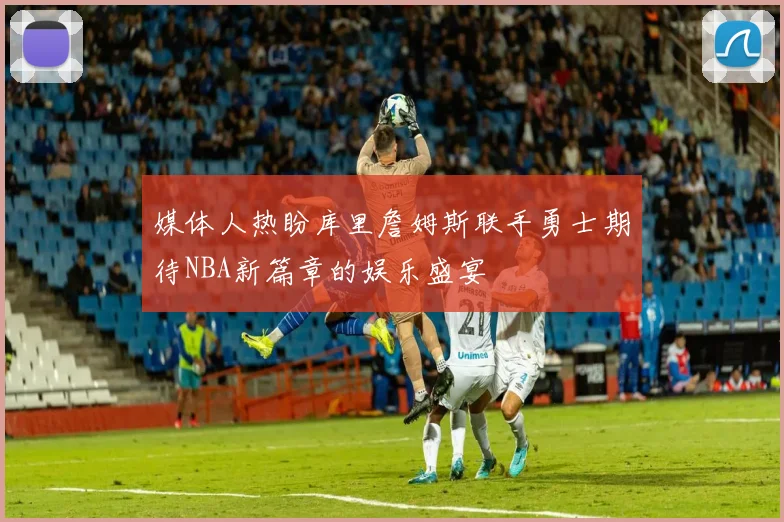 媒体人热盼库里詹姆斯联手勇士期待NBA新篇章的娱乐盛宴