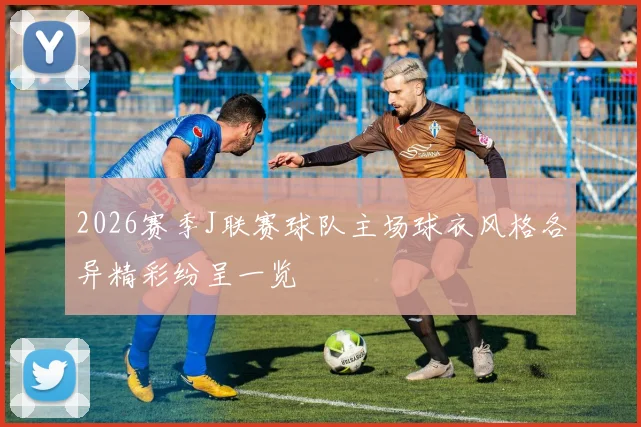 2026赛季J联赛球队主场球衣风格各异精彩纷呈一览