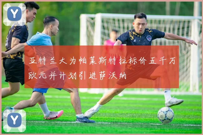 亚特兰大为帕莱斯特拉标价五千万欧元并计划引进萨沃纳
