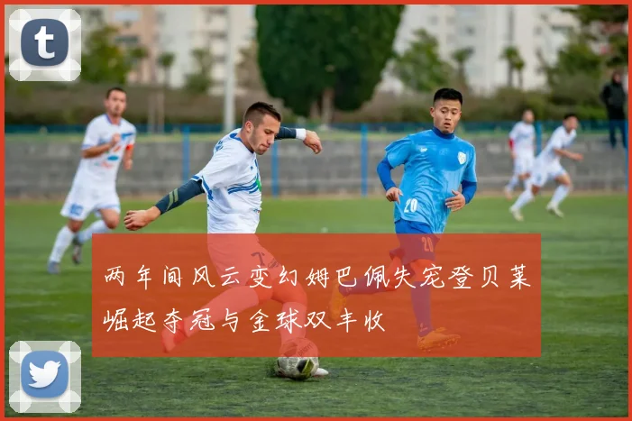 两年间风云变幻姆巴佩失宠登贝莱崛起夺冠与金球双丰收