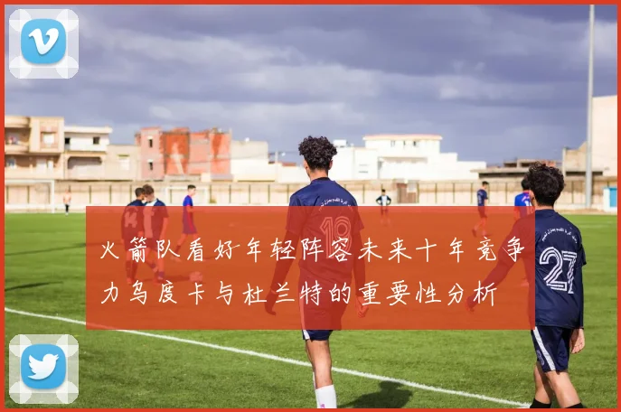 火箭队看好年轻阵容未来十年竞争力乌度卡与杜兰特的重要性分析