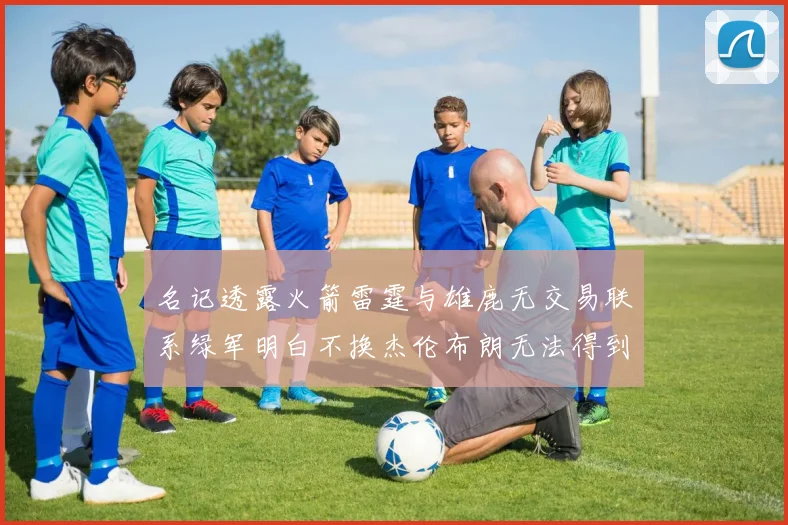 名记透露火箭雷霆与雄鹿无交易联系绿军明白不换杰伦布朗无法得到字母哥