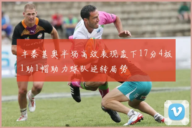 丰泰基奥半场高效表现轰下17分4板1助1帽助力球队逆转局势