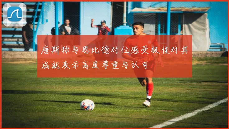 唐斯称与恩比德对位感受极佳对其成就表示高度尊重与认可